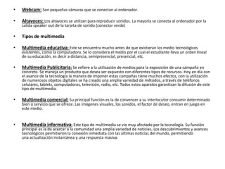 • Webcam: Son pequeñas cámaras que se conectan al ordenador.
• Altavoces: Los altavoces se utilizan para reproducir sonidos. La mayoría se conecta al ordenador por la
salida speaker out de la tarjeta de sonido (conector verde)
• Tipos de multimedia
• Multimedia educativa: Este se encuentra mucho antes de que existieran los medio tecnológicos
existentes, como la computadora. Se lo considera el medio por el cual el estudiante lleva un orden lineal
de su educación, es decir a distancia, semipresencial, presencial, etc.
• Multimedia Publicitaria: Se refiere a la utilización de medios para la exposición de una campaña en
concreto. Se maneja un producto que desea ser expuesto con diferentes tipos de recursos. Hoy en día con
el avance de la tecnología la manera de imponer estas campañas tiene muchos efectos, con la utilización
de numerosos objetos digitales se ha creado una amplia variedad de métodos, a través de teléfonos
celulares, tablets, computadoras, televisión, radio, etc. Todos estos aparatos garantizan la difusión de este
tipo de multimedia.
• Multimedia comercial: Su principal función es la de convencer a su interlocutor consumir determinado
bien o servicio que se ofrece. Las imágenes visuales, los sonidos, el factor de deseo, entran en juego en
este medio.
• Multimedia informativa: Este tipo de multimedia se vio muy afectado por la tecnología. Su función
principal es la de acercar a la comunidad una amplia variedad de noticias. Los descubrimientos y avances
tecnológicos permitieron la conexión inmediata con las últimas noticias del mundo, permitiendo
una actualización instantánea y una respuesta masiva.
 