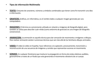 • Tipos de información Multimedia
• TEXTO: Conjunto de caracteres, números y símbolos combinados que tienen como fin transmitir una idea
o información.
• GRAFICOS: Gráficos, en informática, es el nombre dado a cualquier imagen generada por una
computadora.
• IMAGENES: El término es comúnmente utilizado en relación a imágenes de fotografía digital, pero
también se utiliza para describir cuán nítida (como antónimo de granular) es una imagen de fotografía
convencional .
• ANIMACION: La animación es aquella técnica para dar sensación de movimiento a imágenes o dibujos.
Para realizar animación existen numerosas técnicas que van más allá de los familiares dibujos animados.
• VIDEO: El video (o vídeo en España), hace referencia a la captación, procesamiento, transmisión y
reconstrucción de una secuencia de imágenes y sonidos que representan escenas en movimiento.
• SONIDO: Es cualquier fenómeno que involucre la propagación en forma de ondas elásticas audibles,
generalmente a través de un fluido que este generando el movimiento vibratorio de un cuerpo.
 