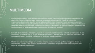 MULTIMEDIA
• El término multimedia hace referencia a cualquier objeto o sistema que utiliza múltiples medios de
expresión físicos o digitales para presentar o comunicar información. De allí la expresión
multimedios. Los medios pueden ser variados, desde texto e imágenes, hasta animación, sonido,
video, etc. También se puede calificar como multimedia a los medios electrónicos u otros medios que
permiten almacenar y presentar contenido multimedia. Multimedia es similar al empleo tradicional de
medios mixtos en las artes plásticas, pero con un alcance más amplio.1​
• Se habla de multimedia interactiva, cuando el usuario tiene libre control sobre la presentación de los
contenidos, acerca de qué es lo que desea ver y cuándo; a diferencia de una presentación directa, en
la que es forzado a visualizar contenido en un orden predeterminado.
• Multimedia: es una tecnología que permite integrar texto, números, gráficos, imágenes fijas o en
movimiento, sonidos, alto nivel de interactividad2​ y además, las posibilidades de navegación a lo
largo de diferentes documentos.
 