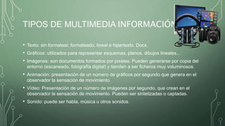 TIPOS DE MULTIMEDIA INFORMACIÓN
• Texto: sin formatear, formateado, lineal e hipertexto. Docx.
• Gráficos: utilizados para representar esquemas, planos, dibujos lineales...
• Imágenes: son documentos formados por pixeles. Pueden generarse por copia del
entorno (escaneado, fotografía digital) y tienden a ser ficheros muy voluminosos.
• Animación: presentación de un número de gráficos por segundo que genera en el
observador la sensación de movimiento.
• Vídeo: Presentación de un número de imágenes por segundo, que crean en el
observador la sensación de movimiento. Pueden ser sintetizadas o captadas.
• Sonido: puede ser habla, música u otros sonidos.
 