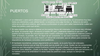 PUERTOS
• un ordenador y para qué lo utilizamos, pero si lo pensamos detenidamente, no conocemos muy bien
todos sus elementos y qué utilidad tienen. Lo tenemos como algo familiar, sí. Sabemos de sobra
cómo es su estructura externa, pero vamos a profundizar un poco para saber exactamente cuáles son
todas sus partes y para qué sirven.
• En esta ocasión nos vamos a detener en los puertos físicos del ordenador. Los hemos visto infinidad
de veces, al conectar algún accesorio a nuestro PC pero ¿realmente sabemos lo que son? Los
puertos son los medios de comunicación entre nuestro ordenador y los dispositivos externos (como el
ratón, el teclado, la pantalla, etc). No dejan de ser conectores, sí, son esos enchufes o conexiones,
normalmente situados en la parte trasera y/o lateral del ordenador, que se utilizan para conectar los
dispositivos de hardware conocidos como periféricos.
• El hardware recordamos, porque seguramente ya lo sepáis, es la parte física del ordenador,
comúnmente diríamos que se trata de la parte que se puede ver y tocar. Suelen ser los componentes
sobre los que descargamos nuestra frustración cuando la parte software (los programas) dejan de
funcionar como deberían. ¿Quién no ha dado “toques mágicos” a su ordenador para que funcione o le
ha hablado como si le entendiera? A veces hasta les pedimos cosas, aunque no siempre las
conceden.
 