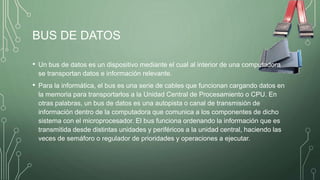 BUS DE DATOS
• Un bus de datos es un dispositivo mediante el cual al interior de una computadora
se transportan datos e información relevante.
• Para la informática, el bus es una serie de cables que funcionan cargando datos en
la memoria para transportarlos a la Unidad Central de Procesamiento o CPU. En
otras palabras, un bus de datos es una autopista o canal de transmisión de
información dentro de la computadora que comunica a los componentes de dicho
sistema con el microprocesador. El bus funciona ordenando la información que es
transmitida desde distintas unidades y periféricos a la unidad central, haciendo las
veces de semáforo o regulador de prioridades y operaciones a ejecutar.
 