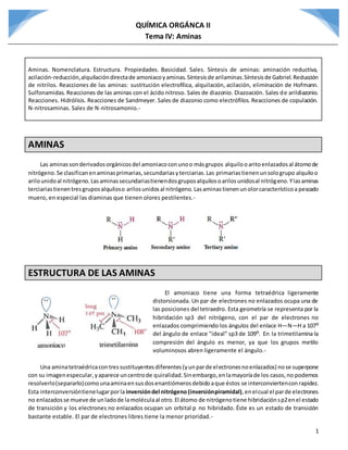 QUÍMICA ORGÁNCA II
Tema IV: Aminas
1
Aminas. Nomenclatura. Estructura. Propiedades. Basicidad. Sales. Síntesis de aminas: aminación reductiva,
acilación-reducción,alquilacióndirectade amoniacoyaminas.Síntesisde arilaminas.Síntesisde Gabriel.Reducción
de nitrilos. Reacciones de las aminas: sustitución electrofílica, alquilación, acilación, eliminación de Hofmann.
Sulfonamidas. Reacciones de las aminas con el ácido nitroso. Sales de diazonio. Diazoación. Sales de arildiazonio.
Reacciones. Hidrólisis. Reacciones de Sandmeyer. Sales de diazonio como electrófilos. Reacciones de copulación.
N-nitrosaminas. Sales de N-nitrosamonio.-
AMINAS
Las aminassonderivadosorgánicosdel amoniacoconunoo másgrupos alquilooaritoenlazadosal átomode
nitrógeno.Se clasificanenaminasprimarias,secundariasyterciarias.Las primariastienenunsologrupo alquiloo
arilounidoal nitrógeno.Lasaminassecundariastienendosgruposalquilosoarilosunidosal nitrógeno.Ylasaminas
terciariastienentresgruposalquiloso arilosunidosal nitrógeno. Lasaminastienenunolorcaracterísticoa pescado
muero, en especial las diaminas que tienen olores pestilentes.-
ESTRUCTURA DE LAS AMINAS
El amoniaco tiene una forma tetraédrica ligeramente
distorsionada. Un par de electrones no enlazados ocupa una de
las posiciones del tetraedro. Esta geometría se representa por la
hibridación sp3 del nitrógeno, con el par de electrones no
enlazados comprimiendo los ángulos del enlace H―N―H a 107ᴼ
del ángulo de enlace "ideal" sp3 de 109ᴼ. En la trimetilamina la
compresión del ángulo es menor, ya que los grupos metilo
voluminosos abren ligeramente el ángulo.-
Una aminatetraédricacontressustituyentesdiferentes(yunparde electronesnoenlazados) nose superpone
con su imagenespecular,yaparece uncentrode quiralidad.Sinembargo,enlamayoríade los casos,no podemos
resolverlo(separarlo)comounaaminaensusdosenantiómerosdebidoaque éstos se interconviertenconrapidez.
Esta interconversióntienelugarporla inversióndel nitrógeno(inversiónpiramidal),enelcual el parde electrones
no enlazadosse mueve de unladode lamoléculaal otro.El átomo de nitrógenotiene hibridaciónsp2enel estado
de transición y los electrones no enlazados ocupan un orbital p no hibridado. Éste es un estado de transición
bastante estable. El par de electrones libres tiene la menor prioridad.-
 