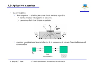 • Inconvenientes:
§ Sustrato grueso Þ pérdidas por formación de ondas de superficie
• Restan potencia del diagrama de radiación
• Aumentan el nivel de lóbulos secundarios
§ Aumento considerable de la parte inductiva de la impedancia de entrada. Necesidad de una red
compensadora
Elemento
radiante
Red
compensadora
Zref
4. Antenas banda ancha, multibanda e ind. frecuencia.ACAF (2007 – 2008)
1.2- Aplicación a parches
 