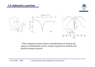 § Para compensar la parte inductiva introducida por el aumento del
espesor en alimentación coaxial, se deja un gap de aire alrededor del
pincho de ataque al parche
4. Antenas banda ancha, multibanda e ind. frecuencia.ACAF (2007 – 2008)
1.2- Aplicación a parches
 