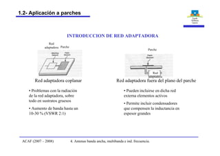 INTRODUCCION DE RED ADAPTADORA
• Problemas con la radiación
de la red adaptadora, sobre
todo en sustratos gruesos
• Aumento de banda hasta un
10-30 % (VSWR 2:1)
• Pueden incluirse en dicha red
externa elementos activos
• Permite incluir condensadores
que compensen la inductancia en
espesor grandes
Red adaptadora coplanar Red adaptadora fuera del plano del parche
Red
adaptadora Parche
Parche
Red
adaptadora
4. Antenas banda ancha, multibanda e ind. frecuencia.ACAF (2007 – 2008)
1.2- Aplicación a parches
 