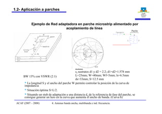 BW 13% con VSWR (2:1)
Datos
er sustratos d1 y d2 = 2.2; d1=d2=1.578 mm
L=25mm; W=40mm; Wf=5mm; ls=6.5mm
ds=33mm; S=12.5 mm
CL
R
Cacoplo
Parche
§ La longitud S y el ancho del parche W permite controlar la posición de la curva de
impedancia
§ Situación óptima S=L/2.
§ Situando un stub de adaptación a una distancia ds de la referencia de fase del parche, se
consigue generar un lazo en la curva que aumenta el ancho de banda. (Curva b)
Ejemplo de Red adaptadora en parche microstrip alimentado por
acoplamiento de línea
4. Antenas banda ancha, multibanda e ind. frecuencia.ACAF (2007 – 2008)
1.2- Aplicación a parches
 