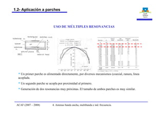 USO DE MÚLTIPLES RESONANCIAS
§ Un primer parche es alimentado directamente, por diversos mecanismos (coaxial, ranura, linea
acoplada.
§ Un segundo parche se acopla por proximidad al primero.
§ Generación de dos resonancias muy próximas. El tamaño de ambos parches es muy similar.
4. Antenas banda ancha, multibanda e ind. frecuencia.ACAF (2007 – 2008)
1.2- Aplicación a parches
 