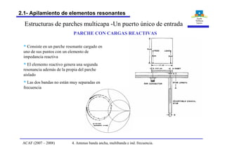 Estructuras de parches multicapa -Un puerto único de entrada
PARCHE CON CARGAS REACTIVAS
§ Consiste en un parche resonante cargado en
uno de sus puntos con un elemento de
impedancia reactiva
§ El elemento reactivo genera una segunda
resonancia además de la propia del parche
aislado
§ Las dos bandas no están muy separadas en
frecuencia
4. Antenas banda ancha, multibanda e ind. frecuencia.ACAF (2007 – 2008)
2.1- Apilamiento de elementos resonantes
 