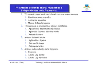 1. Técnicas de ensanchamiento de banda en estructuras resonantes
1. Consideraciones generales
2. Aplicación a parches
3. Mejora de la polarización
2. Técnicas para la generación de antenas multibanda
1. Apilamiento de elementos resonantes
2. Aperturas Dochroic de doble-banda
3. Antenas fractales
3. Antenas de banda ancha
1. Aplicación a dipolos
2. Antenas bicónicas
3. Antenas de hélice
4. Antenas independientes de la frecuencia
1. Concepto
2. Antena Log-espiral
3. Antena Log-Periódica
IV. Antenas de banda ancha, multibanda e
independientes de la frecuencia
ACAF (2007 – 2008) Antenas y Circuitos de Alta Frecuencia. Parte II.
 