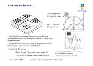 § Se utilizan dos capas de parches superpuestas. La capa
inferior (A) trabaja en una banda al menos 8 veces mayor que la
capa superior (B).
§ Los parches de la banda baja tienen un mayado que les hace
“transparentes” a los parches de la banda alta.
§Condiciones del mayado.
Hueco mayado > dimensión parche banda alta
Tiras metálicas mayado < mitad hueco mayado
§ El diagrama horizontal
de los parches de banda
alta apenas se ve alterado
§ En un array de 4 x 4 parches existe una alteración
en el nivel de lóbulos secundarios
§ El nivel de contrapolar no se ve alterado
FRECBAJA = 1.49 GHz
FRECALTA= 22 GHz
4. Antenas banda ancha, multibanda e ind. frecuencia.ACAF (2007 – 2008)
2.2- Aperturas Dichroic
 