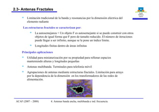 Las estructuras fractales se caracterizan por:
§ La autosemejanza = Un objeto F es autosemejante si se puede construir con otros
objetos de igual forma que F pero de tamaño reducido. El número de iteraciones
puede llegar a ser infinito, aunque se le pone un índice límite.
§ Longitudes finitas dentro de áreas infinitas
Principales aplicaciones
§ Utilidad para miniaturización por su propiedad para rellenar espacios
manteniendo alturas y longitudes pequeñas
§ Antenas multibanda. Terminales para telefonía móvil
§ Agrupaciones de antenas mediante estructuras fractales. Limitación para arrays
por la dependencia de la dimensión en los transformadores de las redes de
alimentación.
§ Limitación tradicional de la banda y resonancias por la dimensión eléctrica del
elemento radiante
4. Antenas banda ancha, multibanda e ind. frecuencia.ACAF (2007 – 2008)
2.3- Antenas Fractales
 