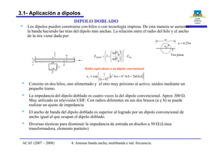 § Los dipolos pueden construirse con hilos o con tecnología impresa. De esta manera se aumenta
la banda haciendo las tiras del dipolo más anchas. La relación entre el radio del hilo y el ancho
de la tira viene dada por:
DIPOLO DOBLADO
§ Consiste en dos hilos, uno alimentado y el otro muy próximo al activo, unidos mediante un
pequeño tramo.
§ La impedancia del dipolo doblado es cuatro veces la del dipolo convencional. Aprox 300 W.
Muy utilizado en televisión UHF. Con radios diferentes en sus dos brazos (a y b) se puede
realizar un ajuste de impedancia
§ El ancho de banda del dipolo doblado es superior al logrado por un dipolo convencional de
ancho igual al que ocupan el dipolo doblado.
§ Diversas técnicas para disminuir la impedancia de entrada en diseños a 50 W (Línea
transformadora, elemento parásito)
( )
( ) dip
2
dipdob Z
a
dln
b
dln
1Z ×
÷
÷
÷
ø
ö
ç
ç
ç
è
æ
÷÷
÷
ø
ö
çç
ç
è
æ
+=
( )
[ ]
þ
ý
ü
î
í
ì
++
+
» dlnab2blnbalna
ba
1
expa 22
2e
Radio equivalente a un dipolo convencional
w
a
w25.0a =
Tira plana
4. Antenas banda ancha, multibanda e ind. frecuencia.ACAF (2007 – 2008)
3.1- Aplicación a dipolos
 