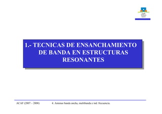 4. Antenas banda ancha, multibanda e ind. frecuencia.ACAF (2007 – 2008)
1.- TECNICAS DE ENSANCHAMIENTO
DE BANDA EN ESTRUCTURAS
RESONANTES
 