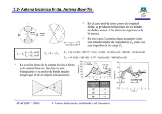 § En el caso real de unos conos de longitud
finita, se producen reflexiones en los bordes
de dichos conos. Ello altera la impedancia de
la antena.
§ En este caso, la antena sigue actuando como
una transformador de impedancia Zk, pero con
una impedancia de carga ZL.
( ) ( ) l2senl2Si2l4Si30lcosl2Ci4l2Ci2lln577.030l2Cin60Rm bb-b+bb+b-b++b×=
( ) ( ) l2cosl4Si30l2senlln577.0l4Ci30l2Si60Xm bb-bb--b+b×=
mmm jXRZ +=
ltanjZZ
ltanjZZ
ZZ
km
mk
ki
b+
b+
=
Energía
reflejada Energía
radiadaZi
Zi ZL
Zkr=l
ZL
Zi Zk
l
§ La versión plana de la antena bicónica finita
es la antena bow-tie. Sus brazos son
triangulares y su ancho de banda mucho
mayor que el de un dipolo convencional
<260º
<340º
<520º
R.O.EAngulo del
cono
4. Antenas banda ancha, multibanda e ind. frecuencia.ACAF (2007 – 2008)
3.2- Antena bicónica finita. Antena Bow-Tie
 