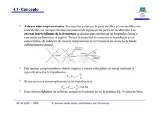 § Antenas autocomplementarias: Son aquellas en las que la parte metálica y la no metálica son
coincidentes sin más que efectuar una rotación de alguna de las partes de la estructura. Las
antenas independientes de la frecuencia se diseñan para minimizar las longitudes finitas y
maximizar su dependencia angular. Tienen la propiedad de mantener su impedancia y sus
características de radiación de manera independiente de la frecuencia en un ancho de banda
suficientemente grande
§ Dos antenas complementarias (dipolo impreso y ranura sobre plano de masa) mantiene la
siguiente relación de impedancias
§ Si una antena es autocomplementaria, su impedancia es
4
ZZ
2
metalaire
h
=
W=
h
== 5.188
2
ZZ metalaire
§ Estas antenas deberían ser infinitas, aunque no lo pueden ser en la práctica. Ej: Bicónica infinita
4. Antenas banda ancha, multibanda e ind. frecuencia.ACAF (2007 – 2008)
4.1- Concepto
 