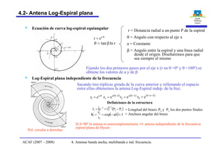 § Ecuación de curva log-espiral equiangular
q×
= a
er
rlntan b=q
r = Distancia radial a un punto P de la espiral
q = Angulo con respecto al eje x
a = Constante
b = Angulo entre la espiral y una línea radial
desde el origen. Diseñaremos para que
sea siempre el mismo
Fijando los dos primeros pasos por el eje x (r en q =0º y q =180º) se
obtiene los valores de a y de b
§ Log-Espiral plana independiente de la frecuencia
Sacando tres réplicas girada de la curva anterior y rellenando el espacio
entre ellas obtenemos la antena Log-Espiral indep. de la frec.
q×
= a
1 er ( )d-q
= a
2 er ( )p-q
= a
3 er ( )d-p-q
= er4
Pol. circular a derechas
Si d=90º la antena es autocomplementaria Þ antena independiente de la frecuencia
espiral plana de Dyson
( ) ( )12
2/12
PP1aL -+= -
( ) 1aexp
r
r
K
1
2
<d-==
= Longitud del brazo. P2 y P1 los dos puntos finales
= Anchura angular del brazo
Definiciones de la estructura
4. Antenas banda ancha, multibanda e ind. frecuencia.ACAF (2007 – 2008)
4.2- Antena Log-Espiral plana
 