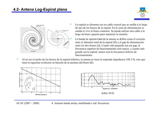 ranura
§ La espiral se alimenta con un cable coaxial que se suelda a lo largo
de uno de los brazos de la espiral. En la zona de alimentación se
suelda el vivo al brazo contrario. Se puede utilizar otra cable a lo
largo de brazo opuesto para mantener la simetría
§ La banda de operatividad de la antena se define como el cociente
entre el diámetro total de la espiral (D) y el gap de alimentación
entre los dos brazos (d). Cuanto más pequeño sea ese gap, la
frecuencia superior de funcionamiento será mayor, y cuanto más
grande sea la espiral, menor será la frecuencia inferior de
funcionamiento.
§ Al no ser el ancho de los brazos de la espiral infinitos, la antena no tiene la esperada impedancia 188.5 W, sino que
tiene la siguiente evolución en función de la anchura del brazo (K)
Sobre 50 W
4. Antenas banda ancha, multibanda e ind. frecuencia.ACAF (2007 – 2008)
4.2- Antena Log-Espiral plana
 