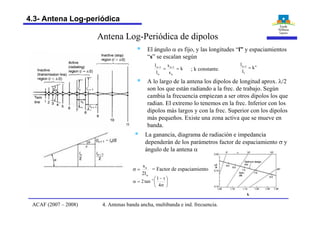 Antena Log-Periódica de dipolos
§ El ángulo a es fijo, y las longitudes “l” y espaciamientos
“s” se escalan según
k
s
s
l
l
n
1n
n
1n
== ++
; k constante.
§ A lo largo de la antena los dipolos de longitud aprox. l/2
son los que están radiando a la frec. de trabajo. Según
cambia la frecuencia empiezan a ser otros dipolos los que
radian. El extremo lo tenemos en la frec. Inferior con los
dipolos más largos y con la frec. Superior con los dipolos
más pequeños. Existe una zona activa que se mueve en
banda.
n
n
l2
s
=s
÷
ø
ö
ç
è
æ
s
t-
=a -
4
1
tan2 1
= Factor de espaciamiento
§ La ganancia, diagrama de radiación e impedancia
dependerán de los parámetros factor de espaciamiento s y
ángulo de la antena a
s/l
k
n
1
1n
k
l
l
=+
4. Antenas banda ancha, multibanda e ind. frecuencia.ACAF (2007 – 2008)
4.3- Antena Log-periódica
 