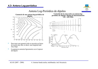 Antena Log-Periódica de dipolos
t
s
Ganancia de una antena log-periódica de
dipolos
§ Para tener una ganancia alta se necesita un factor
de escala muy alto, es decir, una longitud total
muy larga
§ La ganancia aumenta ligeramente con el espesor
del dipolo
Variación de la zona activa en antena log-
periódica de dipolos. Banda de funcionamiento
150 – 650 MHz
4. Antenas banda ancha, multibanda e ind. frecuencia.ACAF (2007 – 2008)
4.3- Antena Log-periódica
 