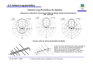 § La por la que las alimentaciones están cruzadas se
puede ver como que la antena log-periódica de
dipolos es un caso de antena log-periódica
trapezoidal doble con un ángulo 0. Visto así los
elementos están alimentados con fase alterna.
Diagrama de radiación de antena log-periódica de dipolos. Banda de funcionamiento
150 – 650 MHz
Formas reales de antena log-periódica de dipolos
Antena Log-Periódica de dipolos
4. Antenas banda ancha, multibanda e ind. frecuencia.ACAF (2007 – 2008)
4.3- Antena Log-periódica
 