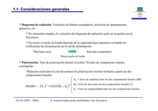 § Diagrama de radiación: Variación de lóbulos secundarios, dirección de apuntamiento,
ganancia, etc…
§ En elementos simples, la variación del diagrama de radiación suele ser pequeña con la
frecuencia
§ En arrays el ancho de banda depende de la capacidad para mantener en banda los
coeficientes de alimentación en la red de alimentación.
§Red tipo serie Red tipo corporativo
§ Polarización: Tipo de polarización (lineal, circular). Niveles de componente copolar,
contrapolar.
§Relación axial para el caso de antenas de polarización circular formada a partir de dos
componentes lineales
Mayor ancho de banda
( ) ( )2
ee
2
e 0225.0A)dB(AR b+F+=
Ae = Error de amplitud entre las dos componentes lineales (dB)
Fe= Error de fase entre las dos componentes lineales (º).
be = Error de ortogonalidad entre las dos componentes lineales
4. Antenas banda ancha, multibanda e ind. frecuencia.ACAF (2007 – 2008)
1.1- Consideraciones generales
 