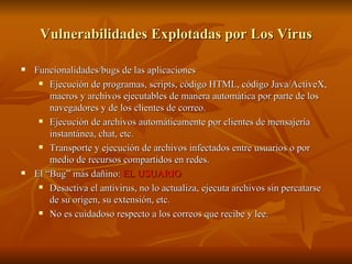 Vulnerabilidades Explotadas por Los Virus Funcionalidades/bugs de las aplicaciones Ejecución de programas, scripts, código HTML, código Java/ActiveX, macros y archivos ejecutables de manera automática por parte de los navegadores y de los clientes de correo. Ejecución de archivos automáticamente por clientes de mensajería instantánea, chat, etc. Transporte y ejecución de archivos infectados entre usuarios o por medio de recursos compartidos en redes. El “Bug” más dañino:  EL USUARIO Desactiva el antivirus, no lo actualiza, ejecuta archivos sin percatarse de su origen, su extensión, etc. No es cuidadoso respecto a los correos que recibe y lee. 