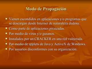 Modo de Propagación Vienen escondidos en aplicaciones y/o programas que se descargan desde Internet de naturaleza dudosa. Como parte de aplicaciones pirateadas. Por medio de virus y/o gusanos. Instalados por un CRACKER en una red vulnerada. Por medio de applets de Java y ActiveX de Windows. Por usuarios disconformes con su organización. 