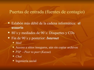 Puertas de entrada (fuentes de contagio) Eslabón más débil de la cadena informática:  el usuario 80´s y mediados de 90´s: Disquettes y CDs Fin de 90´s y posterior:  Internet Mail Acceso a sitios inseguros, aún sin copiar archivos P2P   -  Peer to peer  ( Kazaa ) Chat Ingeniería social 