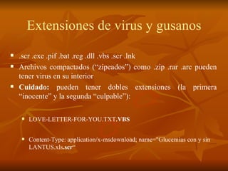 Extensiones de virus y gusanos .scr .exe .pif .bat .reg .dll .vbs .scr .lnk Archivos compactados (“zipeados”) como .zip .rar .arc pueden tener virus en su interior Cuidado:  pueden tener dobles extensiones (la primera “inocente” y la segunda “culpable”): LOVE-LETTER-FOR-YOU.TXT .VBS   Content-Type: application/x-msdownload; name="Glucemias con y sin LANTUS.xls .scr “ 