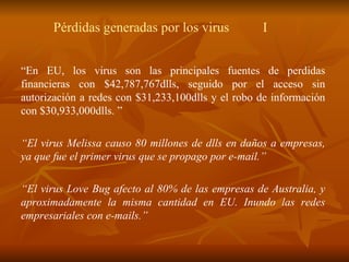 P é rdidas generadas por los virus I “ En EU, los virus son las principales fuentes de perdidas financieras con $42,787,767dlls, seguido por el acceso sin autorización a redes con $31,233,100dlls y el robo de información con $30,933,000dlls. ” “ El virus Melissa causo 80 millones de dlls en da ñ os a empresas, ya que fue el primer virus que se propago por e-mail.” “ El virus Love Bug afecto al 80% de las empresas de Australia, y aproximadamente la misma cantidad en EU. Inundo las redes empresariales con e-mails.” 