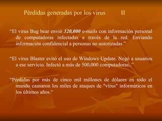 P é rdidas generadas por los virus II “ El virus Bug bear envió  320,000  e-mails con información personal de computadoras infectadas a través de la red. Enviando información confidencial a personas no autorizadas.” “ El virus Blaster evit ó  el uso de Windows Update. Negó a usuarios a ese servicio. Infectó a m á s de 500,000 computadoras..” “ Pérdidas por más de cinco mil millones de dólares en todo el mundo causaron los miles de ataques de "virus" informáticos en los últimos años.“ 