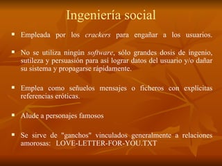 Ingeniería social E mplea da  por los  crackers  para engañar a los usuarios . N o se  utiliza  ningún  software , sólo grandes dosis de ingenio, sutileza y persuasión para así lograr datos  del usuario y/o  dañar  su sistema y propagarse rápidamente. Emplea como señuelos mensajes o ficheros con explícitas referencias eróticas . Alud e  a personajes famosos   Se  si rve de "ganchos" vinculados  generalmente  a relaciones amorosas : LOVE-LETTER-FOR-YOU.TXT 