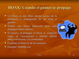 HOAX: Cuando el pánico se propaga Un Hoax es una falsa alarma acerca de la existencia y propagación de un virus o gusano. Tienen una buena intención, pero solo propagan falsas noticias. El usuario al propagar el Hoax se comporta como un virus/gusano y además alarma innecesariamente a la comunidad. Explotan la buena fe de los usuarios. Ejemplo: Sulfnbk.exe 
