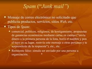 Spam  (“ Junk mail” ) Mensaje de correo electrónico no solicitado que publicita productos, servicios, sitios  Web , etc.  Tipos de  Spam : comercial, políticos, religiosos, de hostigamiento, propuestas de ganancias económicas mediante cartas en cadena (“envía dinero a la primera persona de la lista, borra el nombre y pon el tuyo en su lugar, reenvía este mensaje a otras personas y te sorprenderás de la respuesta“), etc., etc. Remitente falso: simula ser enviado por una persona u organización.  * 