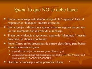 Spam : lo que NO se debe hacer Enviar un mensaje solicitando la baja de la "supuesta" lista: al responder se “blanquea” nuestra dirección. Enviar quejas a direcciones que no estemos seguros de que son las que realmente han distribuido el mensaje. Tratar con violencia al  spammer:  aparte de “blanquear” nuestra dirección, lo alienta a continuar. Poner filtros en los programas de correo electrónico para borrar automáticamente el  spam :  se pierden mensajes que no son  spam  (falsos + y -) los spammers cambian periodicamente sus textos (Her bal V1agra" and ways to make "F*A*S*T C*A*S*H”) Distribuir el mensaje a otras personas o listas. * 