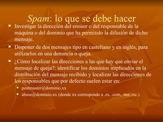 Spam : lo que se debe hacer Investigar la dirección del emisor o del responsable de la máquina o del dominio que ha permitido la difusión de dicho mensaje. Disponer de dos mensajes tipo en castellano y en inglés,  para utilizarlos   en una  denuncia o queja. ¿ C ómo localizar las direcciones a las que hay que enviar el mensaje de queja? :  identificar los dominios implicados en la distribución de l mensaje recibido y  localizar las direcciones de los responsables que por defecto suelen estar en: [email_address] abuse@dominio.xx  ( donde xx  corresponde a  .es, .com,  .net,  etc.) 
