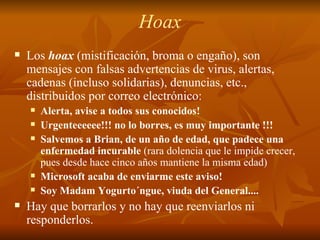 Hoax Los  hoax  (mistificación, broma o engaño), son mensajes con falsas advertencias de virus, alertas, cadenas (incluso solidarias), denuncias, etc., distribuidos por correo electrónico: Alerta, avise a todos sus conocidos! Urgenteeeeee!!! no lo borres, es muy importante !!! Salvemos a Brian, de un año de edad, que padece una enfermedad incurable  (rara dolencia que le impide crecer, pues desde hace cinco años mantiene la misma edad) Microsoft acaba de enviarme este aviso! Soy Madam Yogurto´ngue, viuda del General....  Hay que borrarlos y no hay que reenviarlos ni responderlos. 