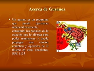 Acerca de Gusanos Un gusano es un programa que puede ejecutarse independientemente, consumirá los recursos de la estación que lo alberga para poder mantenerse y puede propagar una versión completa y operativa de sí mismo en otras estaciones. RFC 1135 