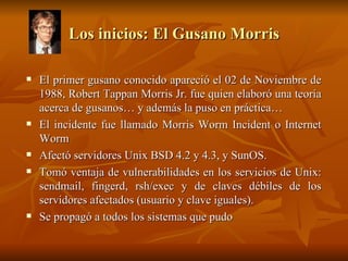 Los inicios: El Gusano Morris El primer gusano conocido apareció el 02 de Noviembre de 1988, Robert Tappan Morris Jr. fue quien elaboró una teoría acerca de gusanos… y además la puso en práctica… El incidente fue llamado Morris Worm Incident o Internet Worm Afectó servidores Unix BSD 4.2 y 4.3, y SunOS. Tomó ventaja de vulnerabilidades en los servicios de Unix: sendmail, fingerd, rsh/exec y de claves débiles de los servidores afectados (usuario y clave iguales). Se propagó a todos los sistemas que pudo 