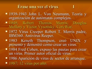 Érase una vez el virus I 1939-1943 John L. Von Neumann, Teoría y organización de autómatas complejos. 1949, Robert Thomas Morris, Douglas McIlory y Victor Vysottsky, CoreWar. 1972 Virus Creeper Robert T. Morris padre, IBM360. Antivirus Reeper. 1983 Keneth Thompson, creó UNIX y presentó y demostró como crear un virus. 1984 Fred Cohen, expuso las pautas para crear un virus. Primer autor oficial de virus. 1986 Aparición de virus de sector de arranque. 1987: 12 virus por año. 