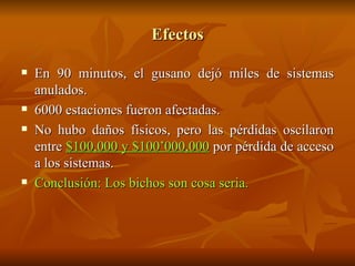 Efectos En 90 minutos, el gusano dejó miles de sistemas anulados. 6000 estaciones fueron afectadas. No hubo daños físicos, pero las pérdidas oscilaron entre  $100,000 y $100’000,000  por pérdida de acceso a los sistemas. Conclusión: Los bichos son cosa seria. 