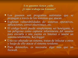 Los gusanos tienen estilo  ¿Cómo trabaja un Gusano? Los gusanos son programas autómatas que se propagan a través de los sistemas que atacan. Explotan vulnerabilidades de: sistemas operativos, aplicaciones, correo electrónico, etc. El código hostil puede simplemente ser hostigante, o tan peligroso como capturar información del usuario para enviarla a una cuenta en Internet o anular un sistema totalmente, Keylogger Una vez afectado un sistema, tratan de infectar a otros y luego de ello atacar el sistema residente. Para detenerlos, es necesario algo más que un firewall. 
