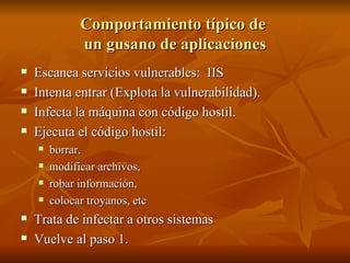 Comportamiento típico de  un gusano de aplicaciones Escanea servicios vulnerables:  IIS Intenta entrar (Explota la vulnerabilidad). Infecta la máquina con código hostil. Ejecuta el código hostil:  borrar,  modificar archivos,  robar información,  colocar troyanos, etc Trata de infectar a otros sistemas Vuelve al paso 1. 