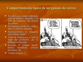 Comportamiento típico de un gusano de correo Se envía un e-mail infectado con un archivo anexado a la lista de contactos del cliente de correo El contacto recibe el e-mail y abre el archivo anexado Ejecuta/infecta la máquina con código hostil Trata de propagarse a toda la lista de contactos de la máquina infectada. Ejecuta el código hostil: borrar, modificar, colocar troyanos, etc. Vuelve al paso 1. 