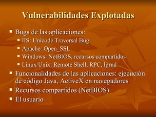 Vulnerabilidades Explotadas Bugs de las aplicaciones: IIS: Unicode Traversal Bug Apache: Open_SSL Windows: NetBIOS, recursos compartidos Linux/Unix: Remote Shell, RPC, lprnd Funcionalidades de las aplicaciones: ejecución de código Java, ActiveX en navegadores Recursos compartidos (NetBIOS) El usuario 