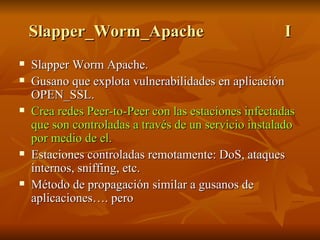 Slapper_Worm_Apache I Slapper Worm Apache. Gusano que explota vulnerabilidades en aplicación OPEN_SSL. Crea redes Peer-to-Peer con las estaciones infectadas que son controladas a través de un servicio instalado por medio de el. Estaciones controladas remotamente: DoS, ataques internos, sniffing, etc. Método de propagación similar a gusanos de aplicaciones…. pero 
