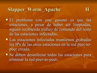 Slapper_Worm_Apache II El problema con este gusano es que las estaciones, a pesar de haber ser limpiadas, siguen recibiendo tráfico de comando del resto de las estaciones infectadas. Las estaciones infectadas mantienen grabadas las IPs de las otras estaciones en la red peer-to-peer creada. Se deben desinfectar todas las estaciones para eliminar la red peer-to-peer. 