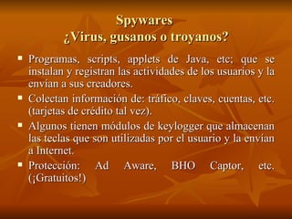 Spywares  ¿Virus, gusanos o troyanos? Programas, scripts, applets de Java, etc; que se instalan y registran las actividades de los usuarios y la envían a sus creadores. Colectan información de: tráfico, claves, cuentas, etc. (tarjetas de crédito tal vez). Algunos tienen módulos de keylogger que almacenan las teclas que son utilizadas por el usuario y la envían a Internet. Protección: Ad Aware, BHO Captor, etc. (¡Gratuitos!) 