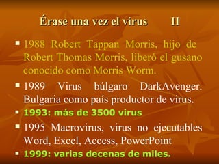 Érase una vez el virus II 1988 Robert Tappan Morris, hijo de  Robert Thomas Morris, liberó el gusano conocido como Morris Worm. 1989 Virus búlgaro DarkAvenger. Bulgaria como país productor de virus. 1993: más de 3500 virus 1995 Macrovirus, virus no ejecutables Word, Excel, Access, PowerPoint 1999: varias decenas de miles.  